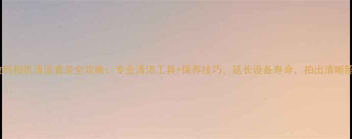 图片 最新数码相机清洁套装全攻略：专业清洁工具+保养技巧，延长设备寿命，拍出清晰照片！2