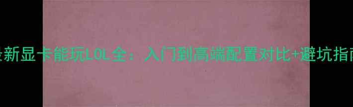 图片 最新显卡能玩LOL全：入门到高端配置对比+避坑指南