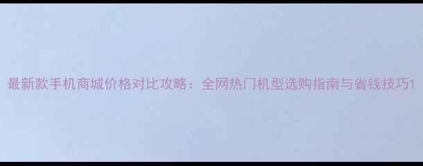 图片 最新款手机商城价格对比攻略：全网热门机型选购指南与省钱技巧1