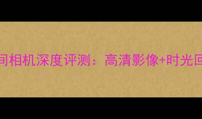 图片 最新款时间相机深度评测：高清影像+时光回溯功能全