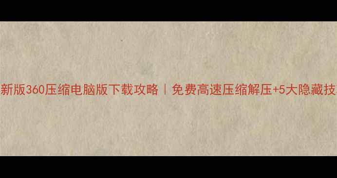 图片 最新版360压缩电脑版下载攻略｜免费高速压缩解压+5大隐藏技巧