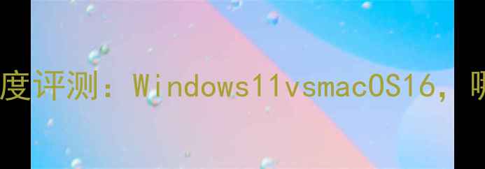 图片 最新电脑系统深度评测：Windows11vsmacOS16，哪个更适合你？1
