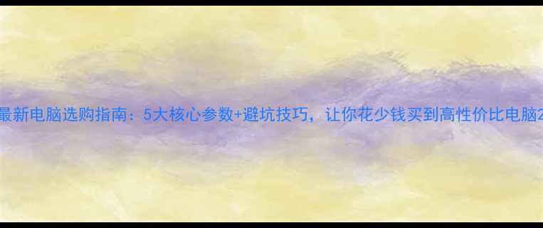 图片 最新电脑选购指南：5大核心参数+避坑技巧，让你花少钱买到高性价比电脑2