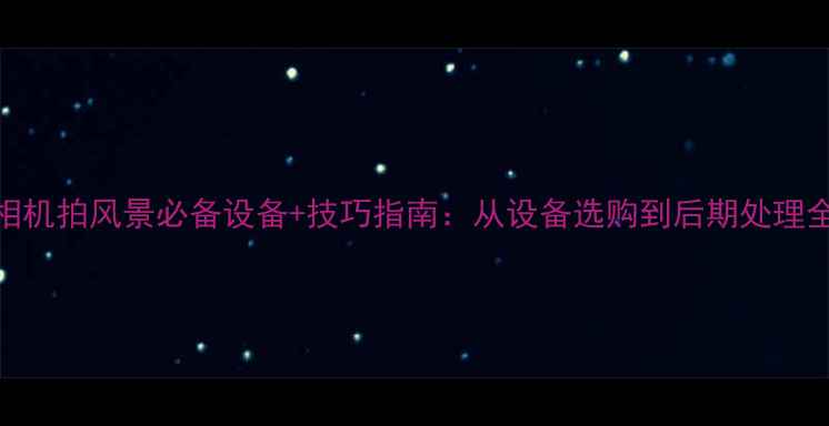 图片 最新相机拍风景必备设备+技巧指南：从设备选购到后期处理全攻略