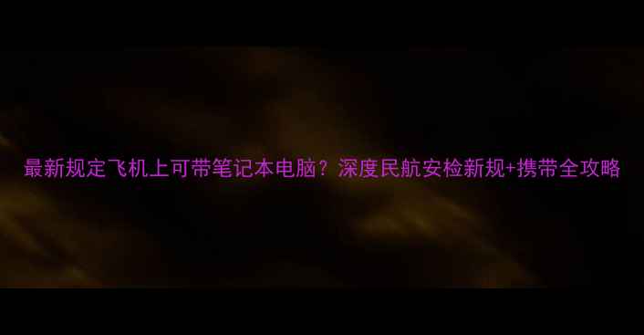 图片 最新规定飞机上可带笔记本电脑？深度民航安检新规+携带全攻略