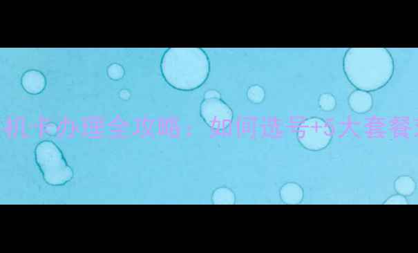 图片 最新资费移动手机卡办理全攻略：如何选号+5大套餐对比+避坑指南1