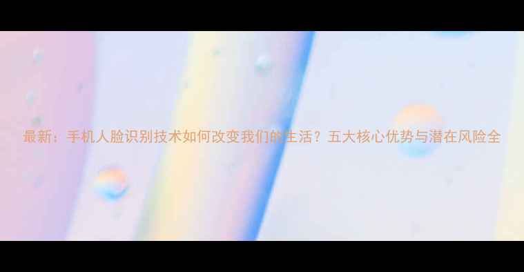 图片 最新：手机人脸识别技术如何改变我们的生活？五大核心优势与潜在风险全
