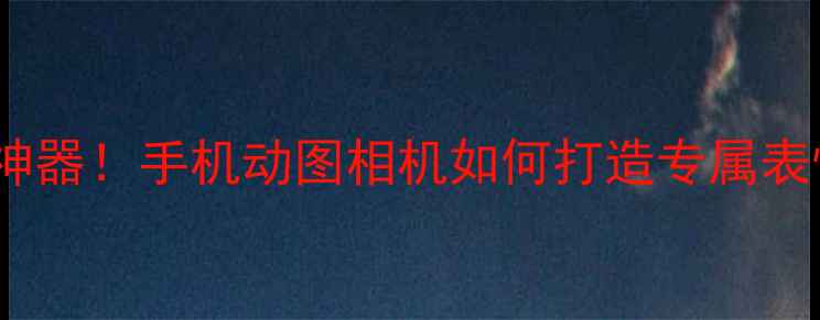 图片 最火动态表情制作神器！手机动图相机如何打造专属表情包？教程+推荐全