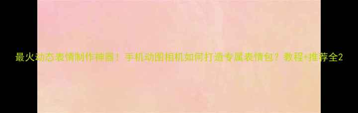 图片 最火动态表情制作神器！手机动图相机如何打造专属表情包？教程+推荐全2