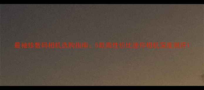 图片 最袖珍数码相机选购指南：5款高性价比迷你相机深度测评1