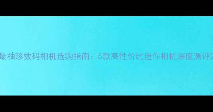 图片 最袖珍数码相机选购指南：5款高性价比迷你相机深度测评2