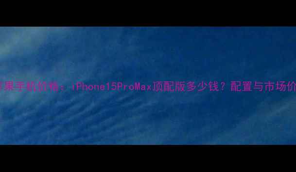 图片 最贵苹果手机价格：iPhone15ProMax顶配版多少钱？配置与市场价值全1