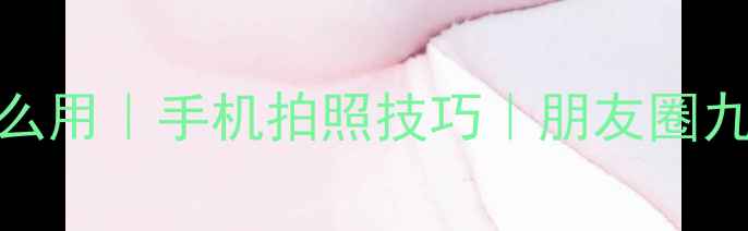 图片 朋友圈相机怎么用｜手机拍照技巧｜朋友圈九宫格构图指南