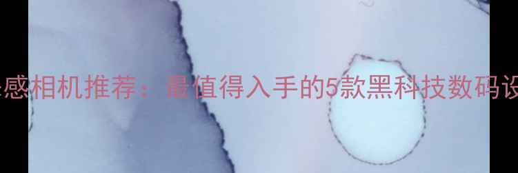 图片 未来感相机推荐：最值得入手的5款黑科技数码设备1