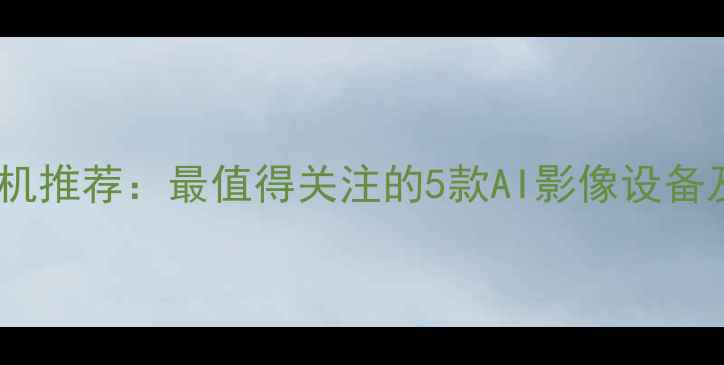 图片 未来相机推荐：最值得关注的5款AI影像设备及技术1
