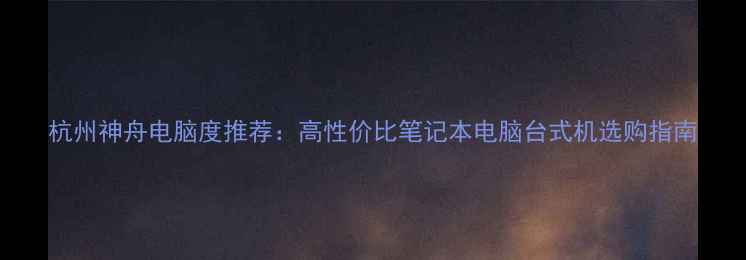 图片 杭州神舟电脑度推荐：高性价比笔记本电脑台式机选购指南