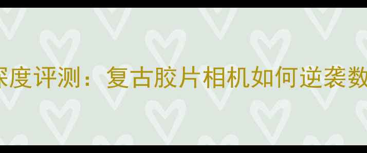 柯达V530深度评测复古胶片相机如何逆袭数码时代