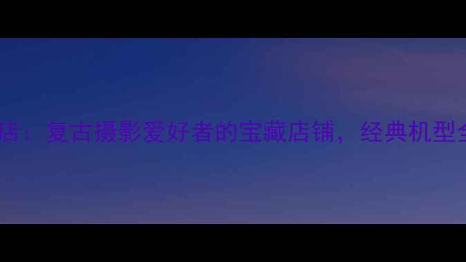 图片 柯达相机专卖店：复古摄影爱好者的宝藏店铺，经典机型全与购买指南1