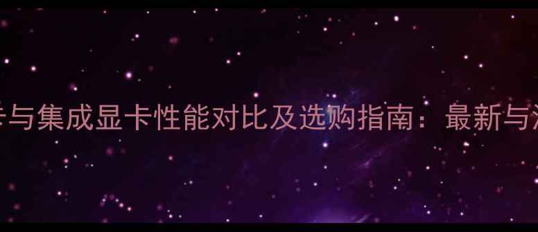 图片 核心显卡与集成显卡性能对比及选购指南：最新与深度评测