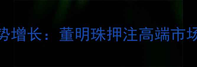 图片 格力手机销量逆势增长：董明珠押注高端市场的三大破局之道