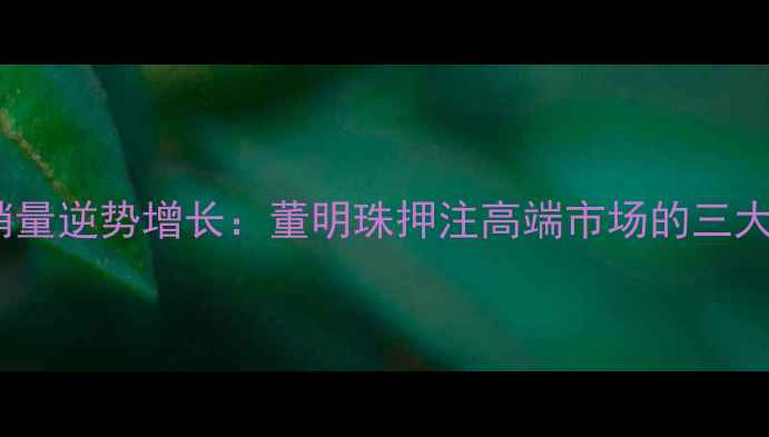 图片 格力手机销量逆势增长：董明珠押注高端市场的三大破局之道1