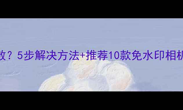 图片 水印相机保存失败？5步解决方法+推荐10款免水印相机APP（附教程）1