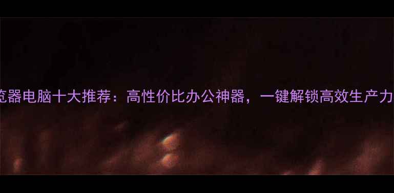 图片 浏览器电脑十大推荐：高性价比办公神器，一键解锁高效生产力！1