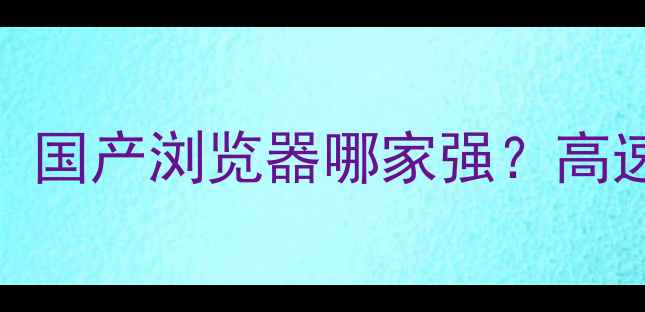 图片 浏览器选购指南：国产浏览器哪家强？高速安全多端同步全