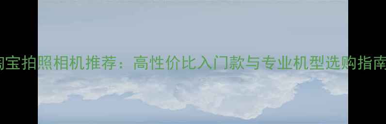 图片 淘宝拍照相机推荐：高性价比入门款与专业机型选购指南1