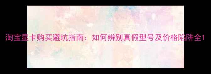 图片 淘宝显卡购买避坑指南：如何辨别真假型号及价格陷阱全1