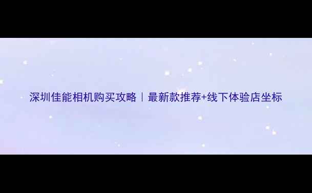 图片 深圳佳能相机购买攻略｜最新款推荐+线下体验店坐标