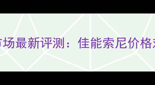 图片 深圳数码相机市场最新评测：佳能索尼价格对比与选购指南