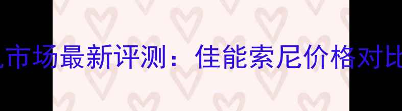 图片 深圳数码相机市场最新评测：佳能索尼价格对比与选购指南2