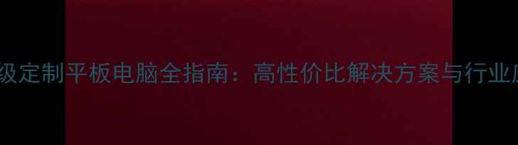 图片 深度企业级定制平板电脑全指南：高性价比解决方案与行业应用实践1