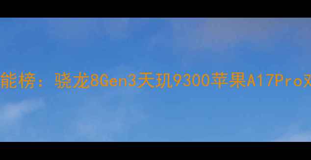 图片 深度安卓旗舰CPU性能榜：骁龙8Gen3天玑9300苹果A17Pro对比测评与选购指南