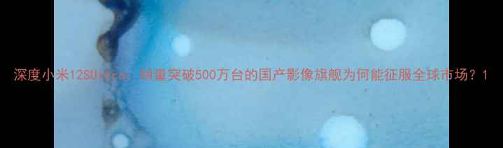 图片 深度小米12SUltra：销量突破500万台的国产影像旗舰为何能征服全球市场？1