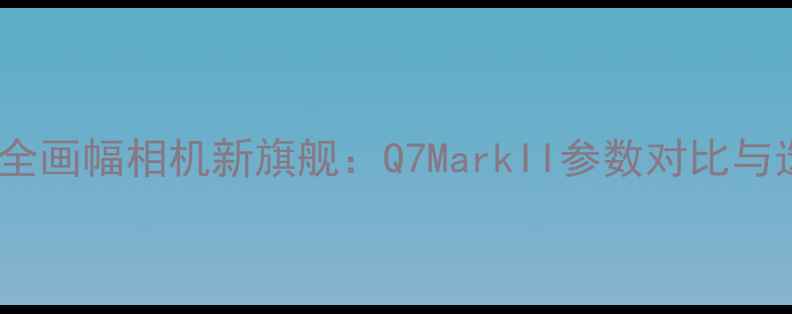 图片 深度徕卡全画幅相机新旗舰：Q7MarkII参数对比与选购指南1