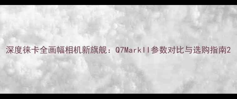 图片 深度徕卡全画幅相机新旗舰：Q7MarkII参数对比与选购指南2