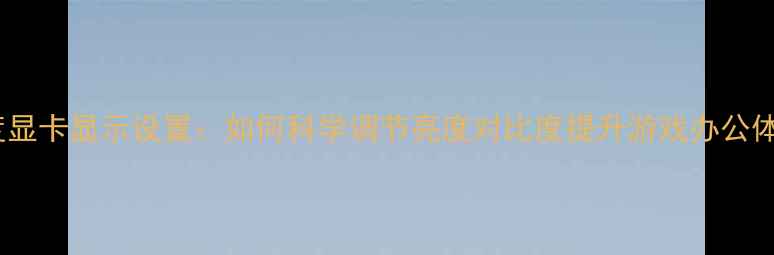 图片 深度显卡显示设置：如何科学调节亮度对比度提升游戏办公体验1