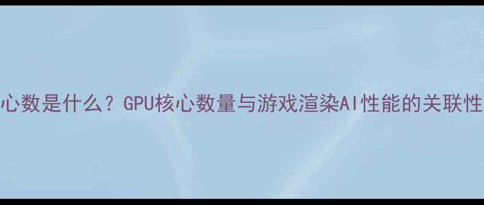 图片 深度显卡核心数是什么？GPU核心数量与游戏渲染AI性能的关联性及选购指南