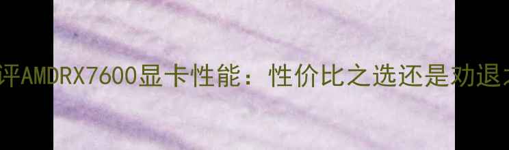 图片 深度测评AMDRX7600显卡性能：性价比之选还是劝退之作？2
