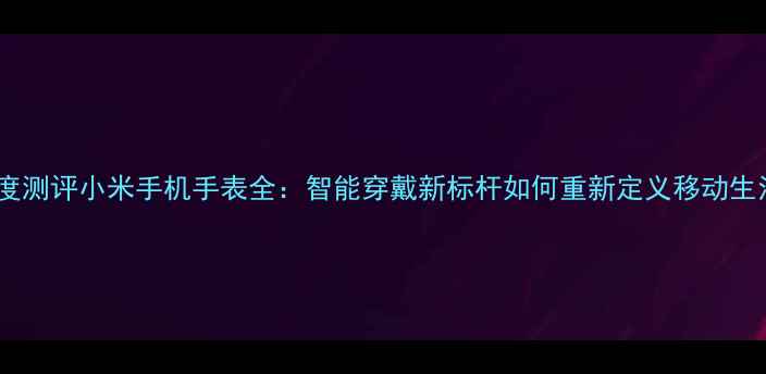 图片 深度测评小米手机手表全：智能穿戴新标杆如何重新定义移动生活2