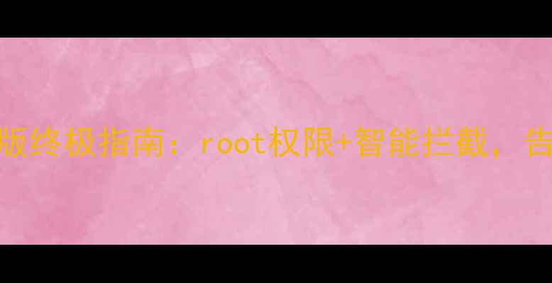 图片 深度测评广告过滤大师手机版终极指南：root权限+智能拦截，告别广告轰炸的6大核心方案1