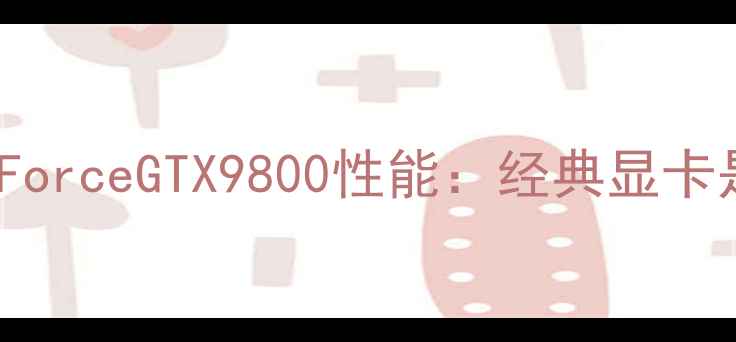 图片 深度评测NVIDIAGeForceGTX9800性能：经典显卡是否还值得入手？2