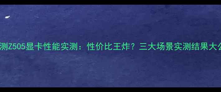 图片 深度评测Z505显卡性能实测：性价比王炸？三大场景实测结果大公开！1