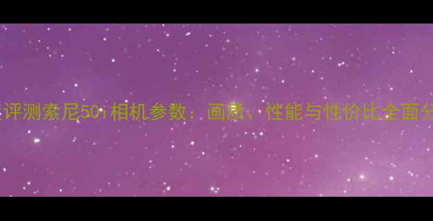 图片 深度评测索尼50i相机参数：画质、性能与性价比全面分析2