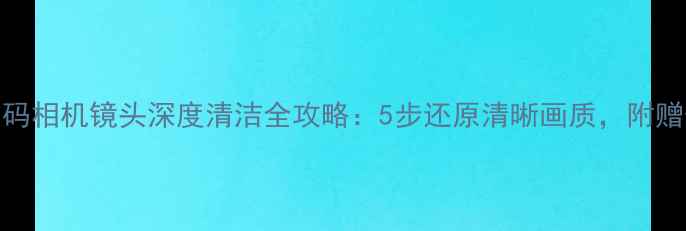 图片 清洁教程数码相机镜头深度清洁全攻略：5步还原清晰画质，附赠保养秘籍！