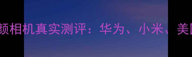 图片 热搜最值得入手的10款美颜相机真实测评：华为、小米、美图大比拼，附选购全攻略1
