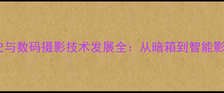 图片 照相机发明历史与数码摄影技术发展全：从暗箱到智能影像的百年跨越1