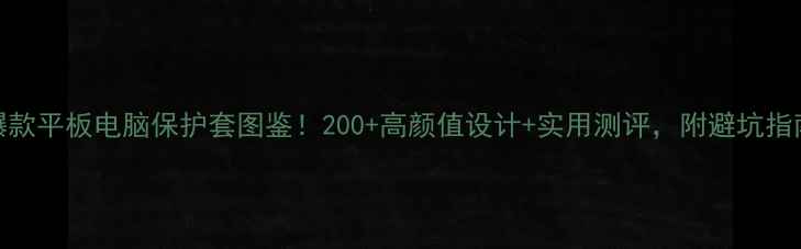 图片 爆款平板电脑保护套图鉴！200+高颜值设计+实用测评，附避坑指南